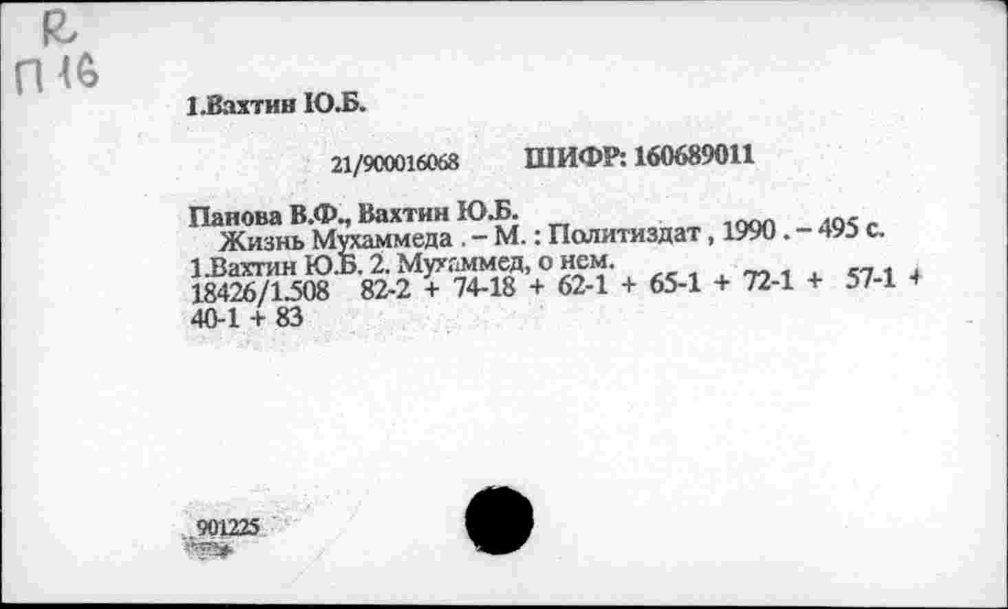 ﻿Е, П<6
1.Вахтин Ю.Б.
21/900016068 ШИФР: 160689011
Панова В.Ф., Вахтин Ю.Б.
Жизнь Мухаммеда . - М.: Политиздат, 1990. - 493 с.
1 .Вахтин Ю.Б. 2. Мухаммед, о нем.	<7 1 +
18426/1.508 82-2 + 74-18 + 62-1 + 65-1 + 72-1 + 57-1 + 40-1 + 83
901225